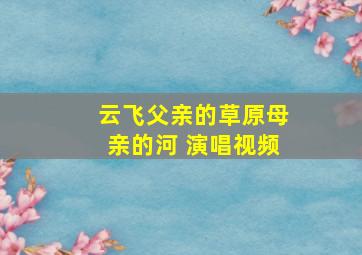 云飞父亲的草原母亲的河 演唱视频